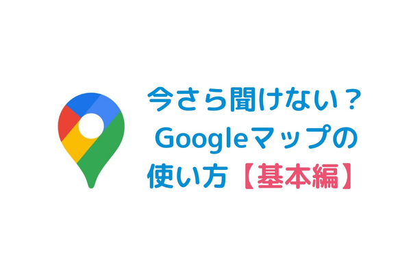 【基本編】今さら聞けない?Googleマップの使い方